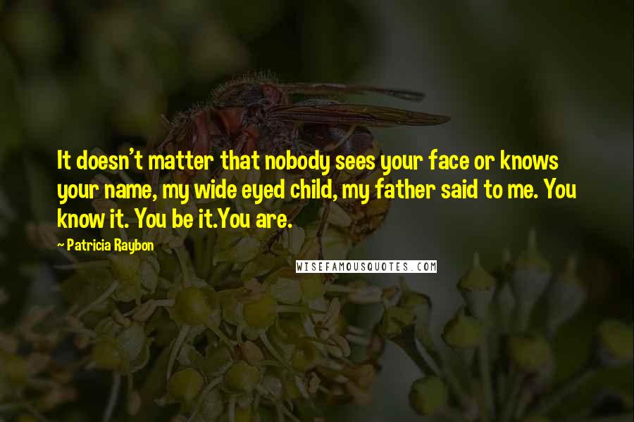 Patricia Raybon Quotes: It doesn't matter that nobody sees your face or knows your name, my wide eyed child, my father said to me. You know it. You be it.You are.