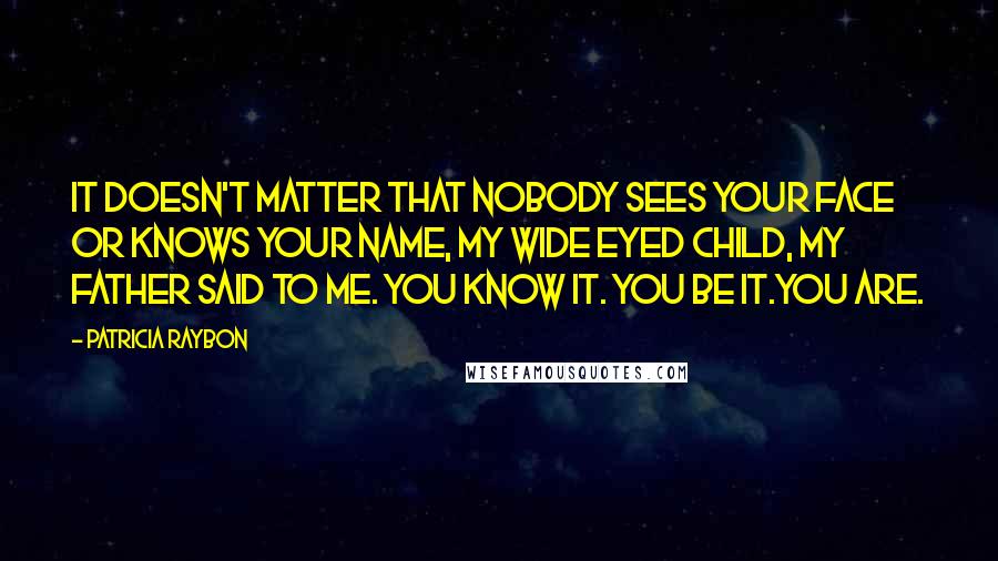 Patricia Raybon Quotes: It doesn't matter that nobody sees your face or knows your name, my wide eyed child, my father said to me. You know it. You be it.You are.