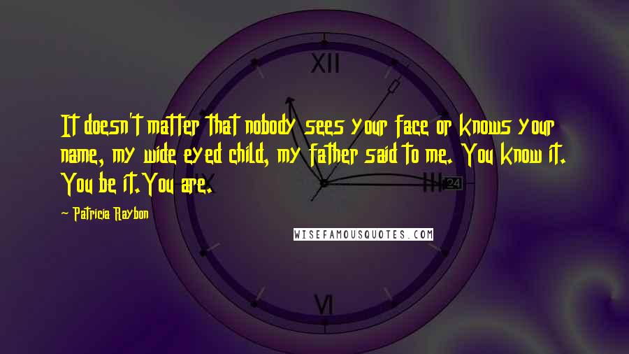 Patricia Raybon Quotes: It doesn't matter that nobody sees your face or knows your name, my wide eyed child, my father said to me. You know it. You be it.You are.