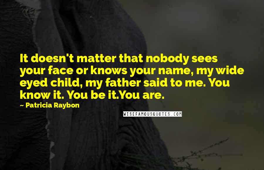 Patricia Raybon Quotes: It doesn't matter that nobody sees your face or knows your name, my wide eyed child, my father said to me. You know it. You be it.You are.