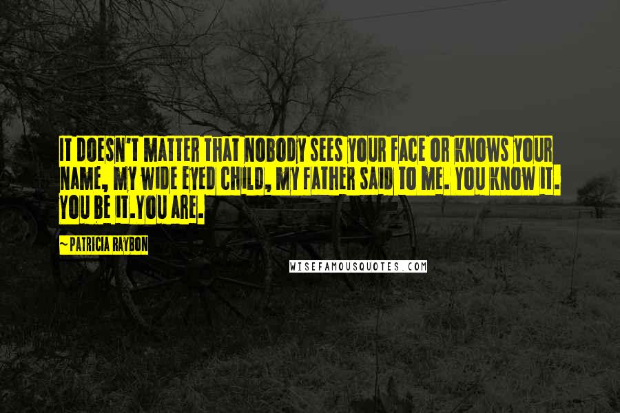 Patricia Raybon Quotes: It doesn't matter that nobody sees your face or knows your name, my wide eyed child, my father said to me. You know it. You be it.You are.