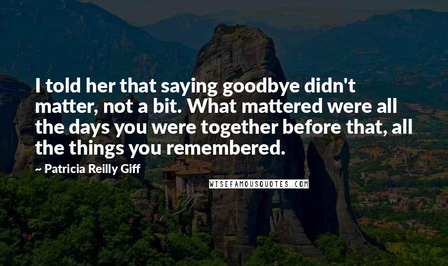 Patricia Reilly Giff Quotes: I told her that saying goodbye didn't matter, not a bit. What mattered were all the days you were together before that, all the things you remembered.