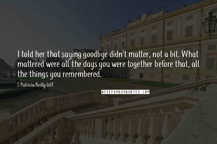 Patricia Reilly Giff Quotes: I told her that saying goodbye didn't matter, not a bit. What mattered were all the days you were together before that, all the things you remembered.