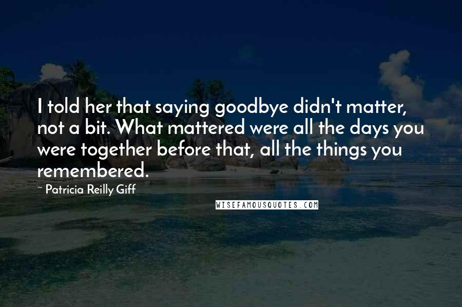 Patricia Reilly Giff Quotes: I told her that saying goodbye didn't matter, not a bit. What mattered were all the days you were together before that, all the things you remembered.