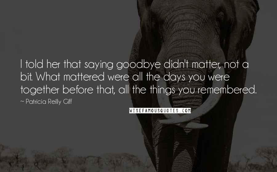 Patricia Reilly Giff Quotes: I told her that saying goodbye didn't matter, not a bit. What mattered were all the days you were together before that, all the things you remembered.