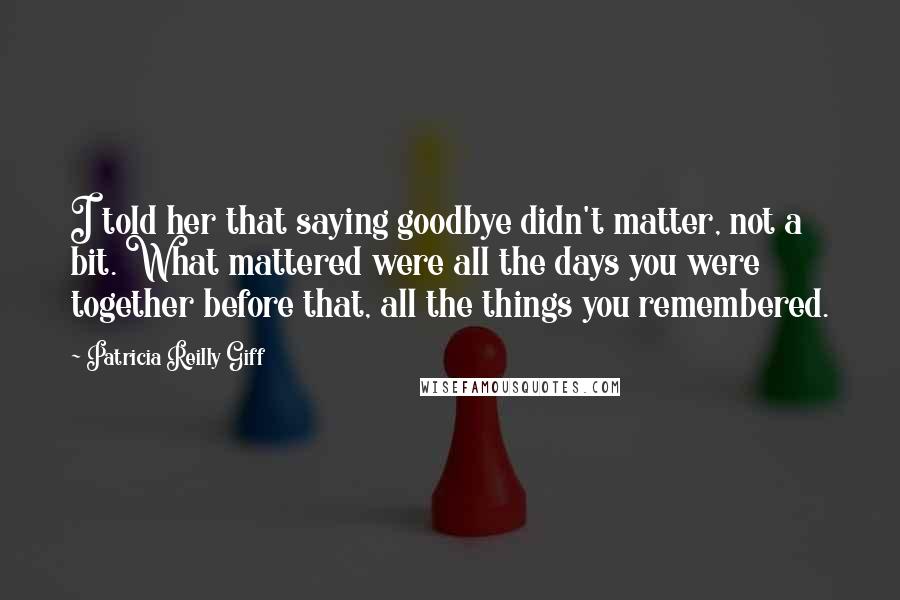 Patricia Reilly Giff Quotes: I told her that saying goodbye didn't matter, not a bit. What mattered were all the days you were together before that, all the things you remembered.