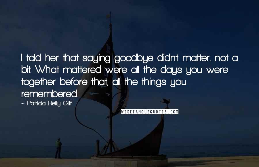 Patricia Reilly Giff Quotes: I told her that saying goodbye didn't matter, not a bit. What mattered were all the days you were together before that, all the things you remembered.