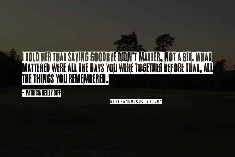 Patricia Reilly Giff Quotes: I told her that saying goodbye didn't matter, not a bit. What mattered were all the days you were together before that, all the things you remembered.