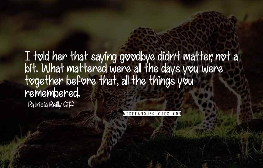 Patricia Reilly Giff Quotes: I told her that saying goodbye didn't matter, not a bit. What mattered were all the days you were together before that, all the things you remembered.