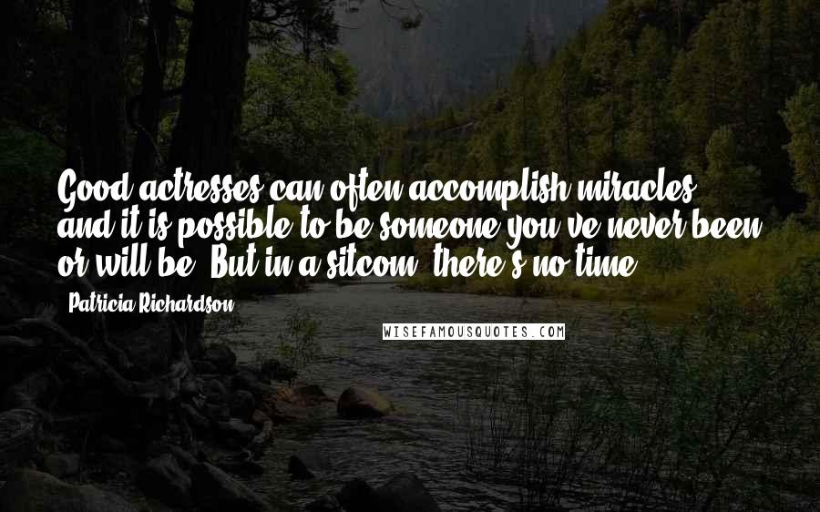 Patricia Richardson Quotes: Good actresses can often accomplish miracles, and it is possible to be someone you've never been or will be. But in a sitcom, there's no time.