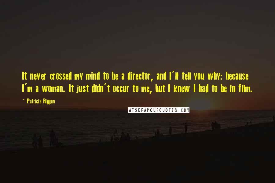 Patricia Riggen Quotes: It never crossed my mind to be a director, and I'll tell you why: because I'm a woman. It just didn't occur to me, but I knew I had to be in film.