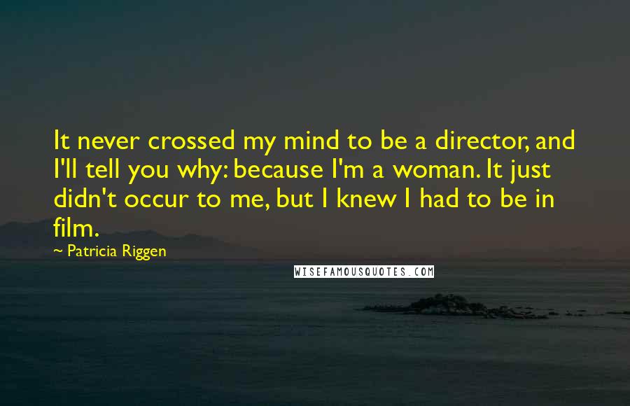 Patricia Riggen Quotes: It never crossed my mind to be a director, and I'll tell you why: because I'm a woman. It just didn't occur to me, but I knew I had to be in film.