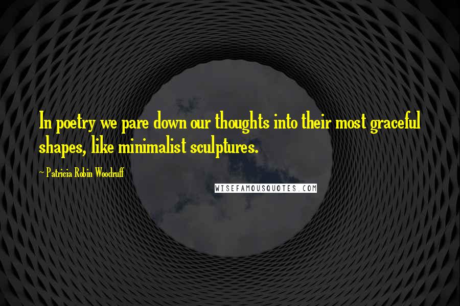 Patricia Robin Woodruff Quotes: In poetry we pare down our thoughts into their most graceful shapes, like minimalist sculptures.