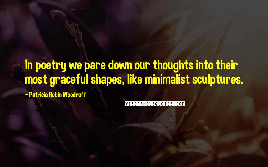 Patricia Robin Woodruff Quotes: In poetry we pare down our thoughts into their most graceful shapes, like minimalist sculptures.