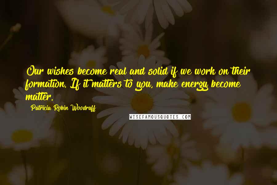 Patricia Robin Woodruff Quotes: Our wishes become real and solid if we work on their formation. If it matters to you, make energy become matter.