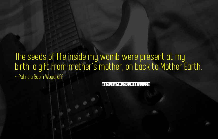 Patricia Robin Woodruff Quotes: The seeds of life inside my womb were present at my birth; a gift from mother's mother, on back to Mother Earth.