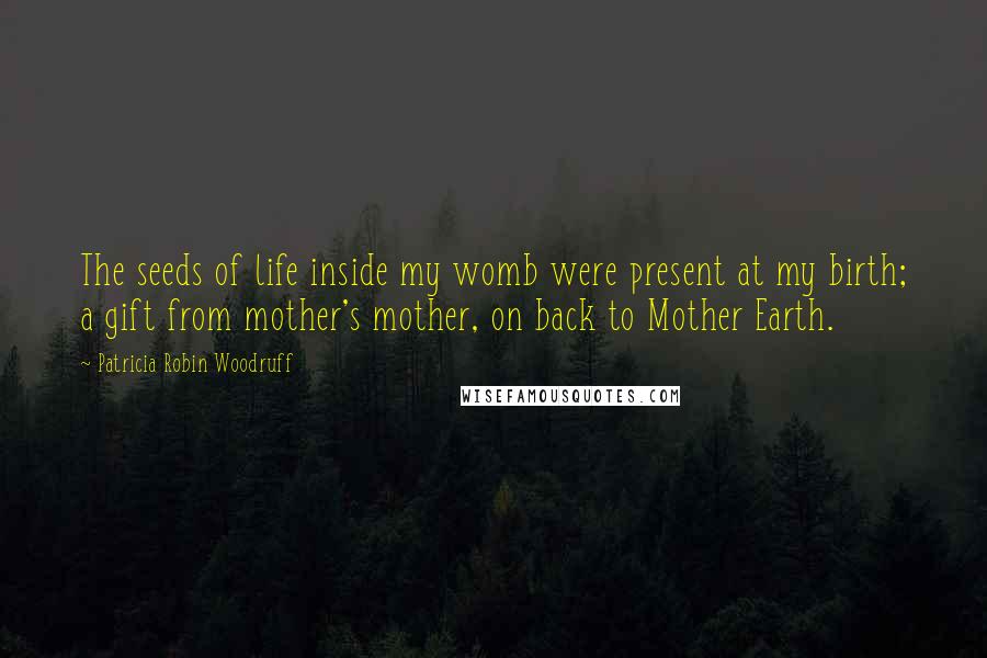 Patricia Robin Woodruff Quotes: The seeds of life inside my womb were present at my birth; a gift from mother's mother, on back to Mother Earth.