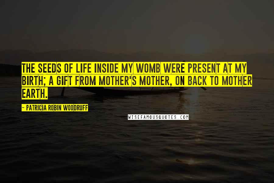 Patricia Robin Woodruff Quotes: The seeds of life inside my womb were present at my birth; a gift from mother's mother, on back to Mother Earth.