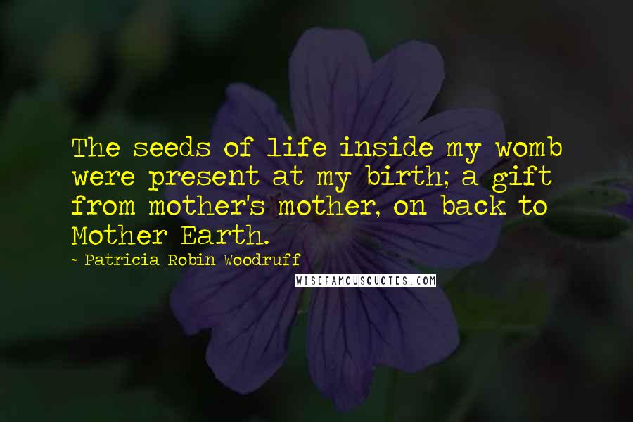 Patricia Robin Woodruff Quotes: The seeds of life inside my womb were present at my birth; a gift from mother's mother, on back to Mother Earth.