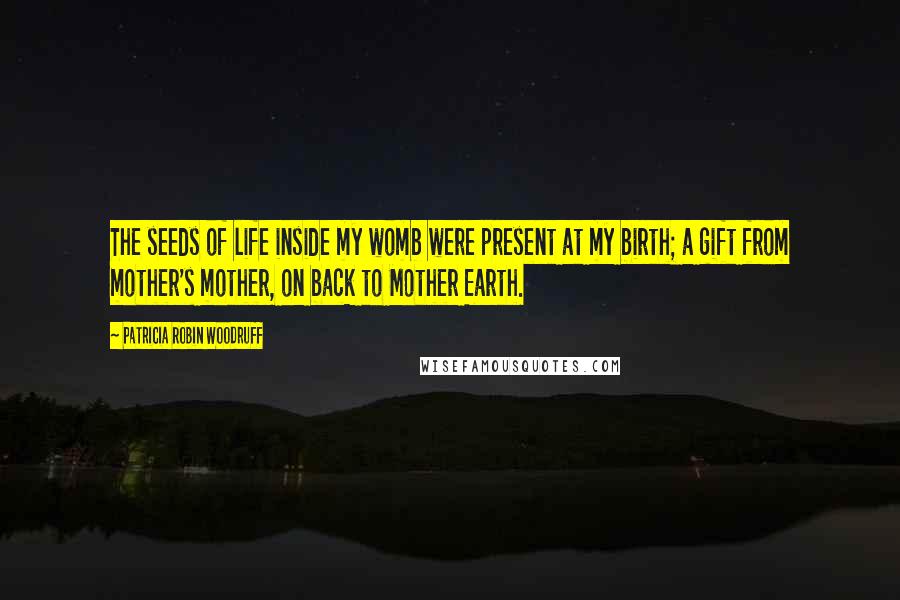 Patricia Robin Woodruff Quotes: The seeds of life inside my womb were present at my birth; a gift from mother's mother, on back to Mother Earth.