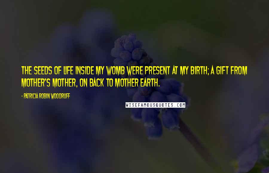 Patricia Robin Woodruff Quotes: The seeds of life inside my womb were present at my birth; a gift from mother's mother, on back to Mother Earth.