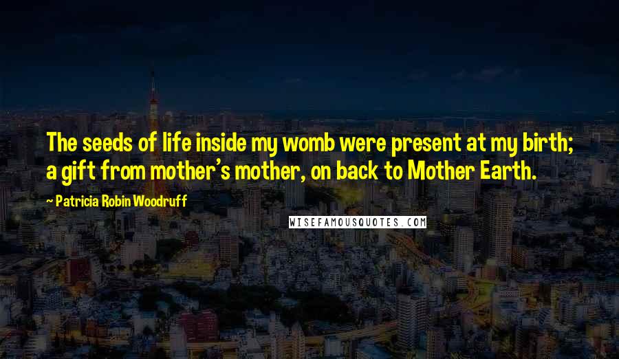 Patricia Robin Woodruff Quotes: The seeds of life inside my womb were present at my birth; a gift from mother's mother, on back to Mother Earth.