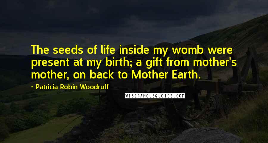 Patricia Robin Woodruff Quotes: The seeds of life inside my womb were present at my birth; a gift from mother's mother, on back to Mother Earth.