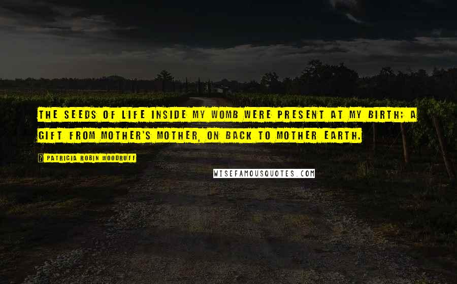 Patricia Robin Woodruff Quotes: The seeds of life inside my womb were present at my birth; a gift from mother's mother, on back to Mother Earth.