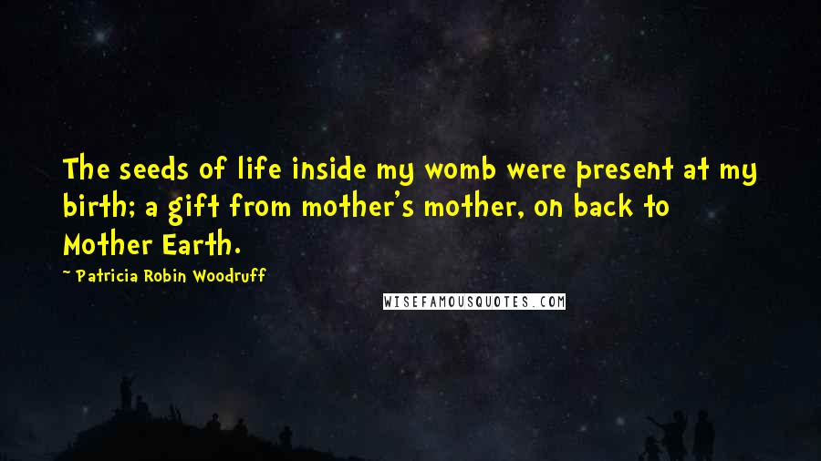 Patricia Robin Woodruff Quotes: The seeds of life inside my womb were present at my birth; a gift from mother's mother, on back to Mother Earth.