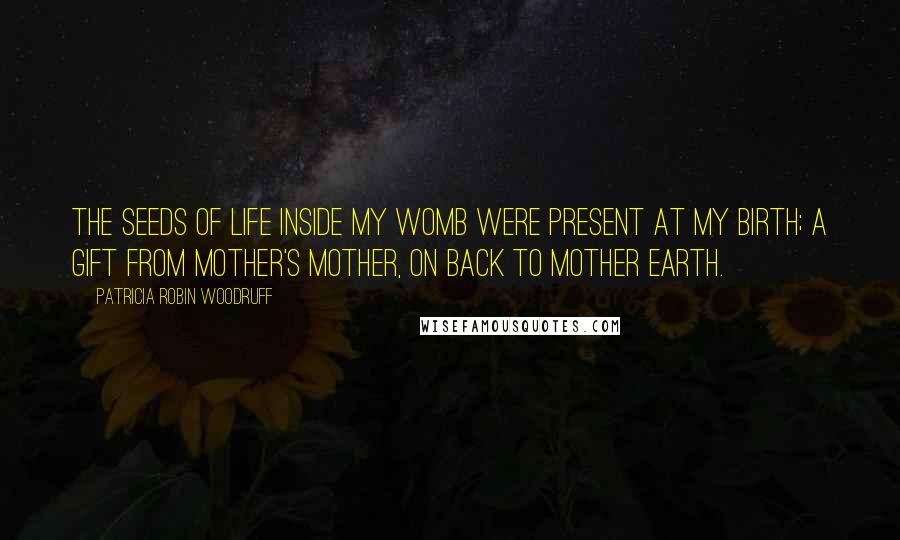 Patricia Robin Woodruff Quotes: The seeds of life inside my womb were present at my birth; a gift from mother's mother, on back to Mother Earth.