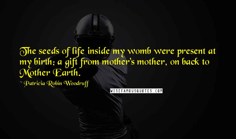 Patricia Robin Woodruff Quotes: The seeds of life inside my womb were present at my birth; a gift from mother's mother, on back to Mother Earth.