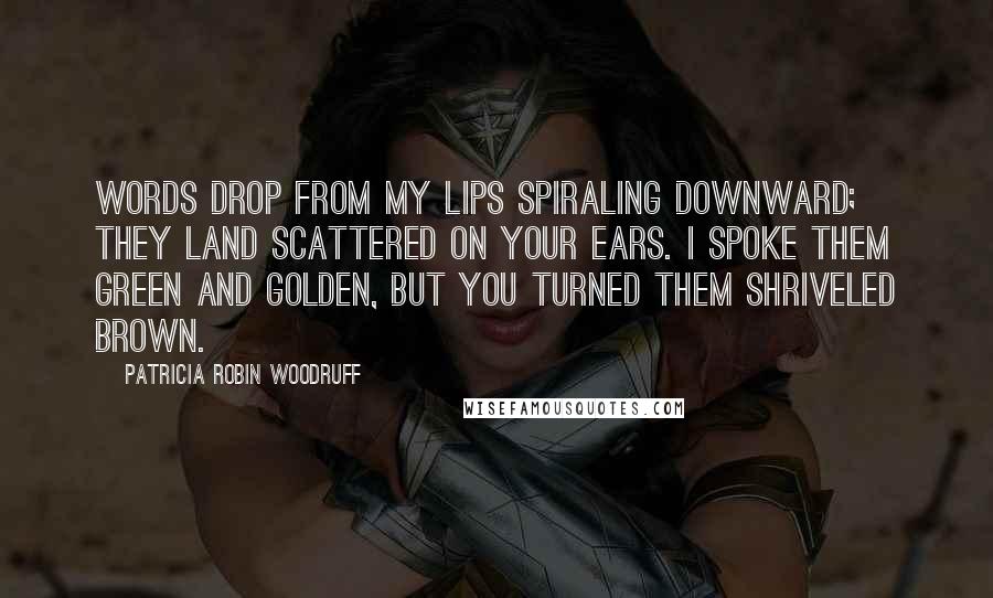 Patricia Robin Woodruff Quotes: Words drop from my lips spiraling downward; they land scattered on your ears. I spoke them green and golden, but you turned them shriveled brown.