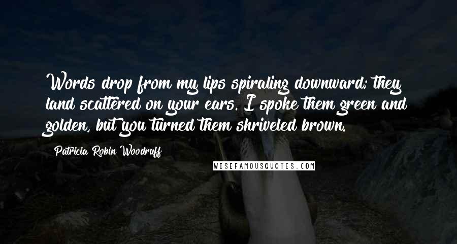 Patricia Robin Woodruff Quotes: Words drop from my lips spiraling downward; they land scattered on your ears. I spoke them green and golden, but you turned them shriveled brown.