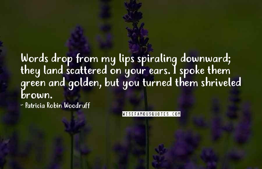 Patricia Robin Woodruff Quotes: Words drop from my lips spiraling downward; they land scattered on your ears. I spoke them green and golden, but you turned them shriveled brown.