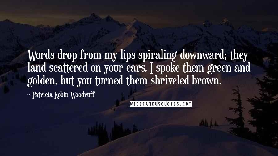 Patricia Robin Woodruff Quotes: Words drop from my lips spiraling downward; they land scattered on your ears. I spoke them green and golden, but you turned them shriveled brown.