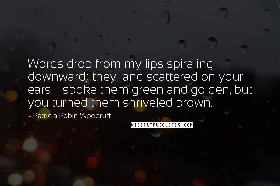 Patricia Robin Woodruff Quotes: Words drop from my lips spiraling downward; they land scattered on your ears. I spoke them green and golden, but you turned them shriveled brown.