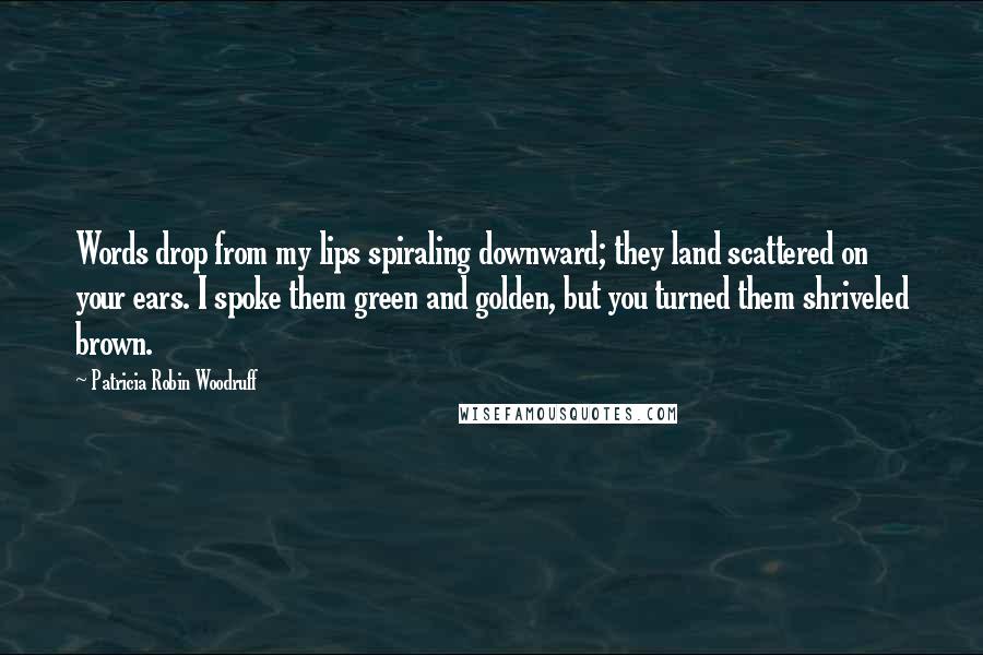 Patricia Robin Woodruff Quotes: Words drop from my lips spiraling downward; they land scattered on your ears. I spoke them green and golden, but you turned them shriveled brown.