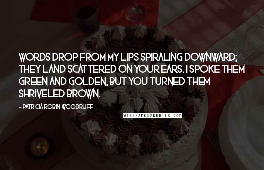 Patricia Robin Woodruff Quotes: Words drop from my lips spiraling downward; they land scattered on your ears. I spoke them green and golden, but you turned them shriveled brown.