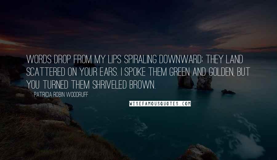 Patricia Robin Woodruff Quotes: Words drop from my lips spiraling downward; they land scattered on your ears. I spoke them green and golden, but you turned them shriveled brown.