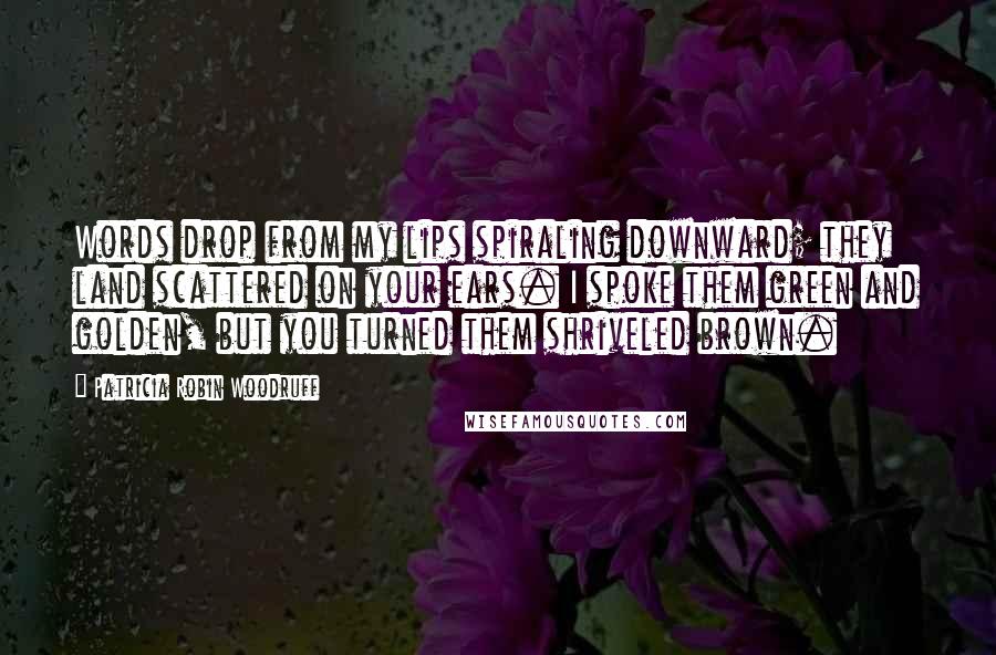 Patricia Robin Woodruff Quotes: Words drop from my lips spiraling downward; they land scattered on your ears. I spoke them green and golden, but you turned them shriveled brown.