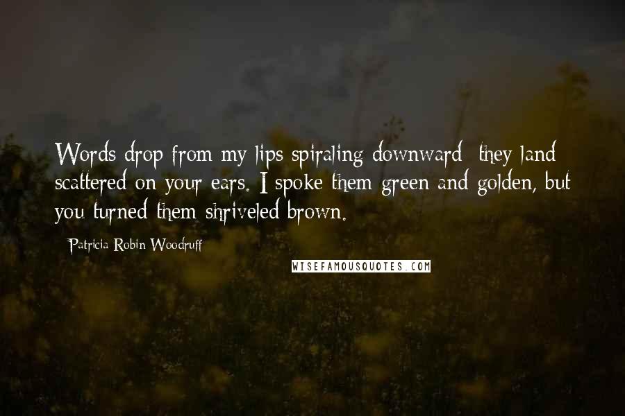 Patricia Robin Woodruff Quotes: Words drop from my lips spiraling downward; they land scattered on your ears. I spoke them green and golden, but you turned them shriveled brown.