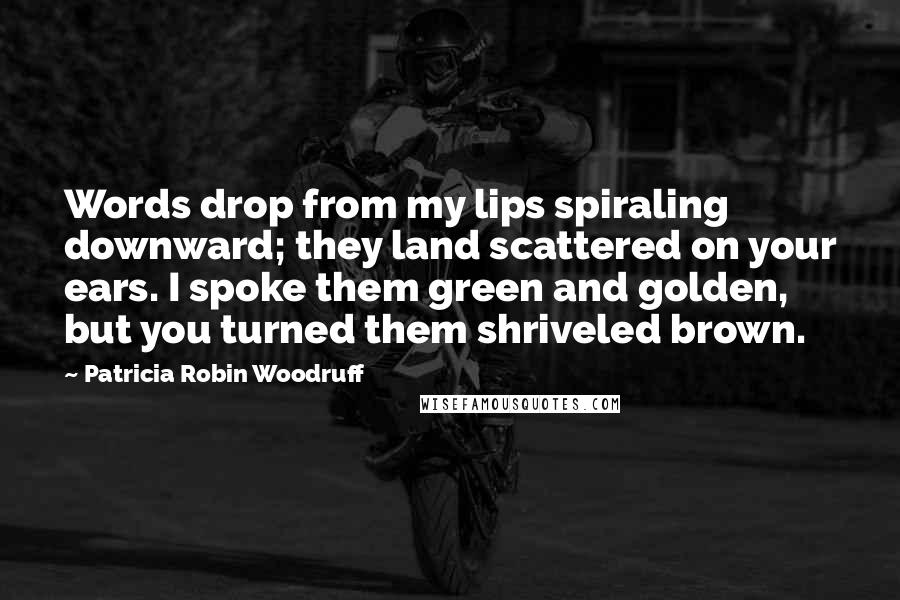 Patricia Robin Woodruff Quotes: Words drop from my lips spiraling downward; they land scattered on your ears. I spoke them green and golden, but you turned them shriveled brown.