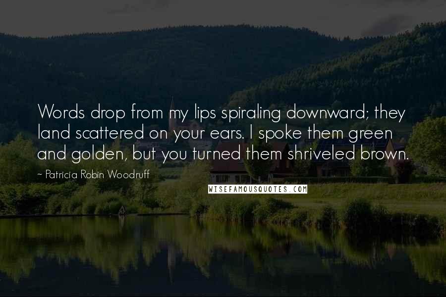 Patricia Robin Woodruff Quotes: Words drop from my lips spiraling downward; they land scattered on your ears. I spoke them green and golden, but you turned them shriveled brown.