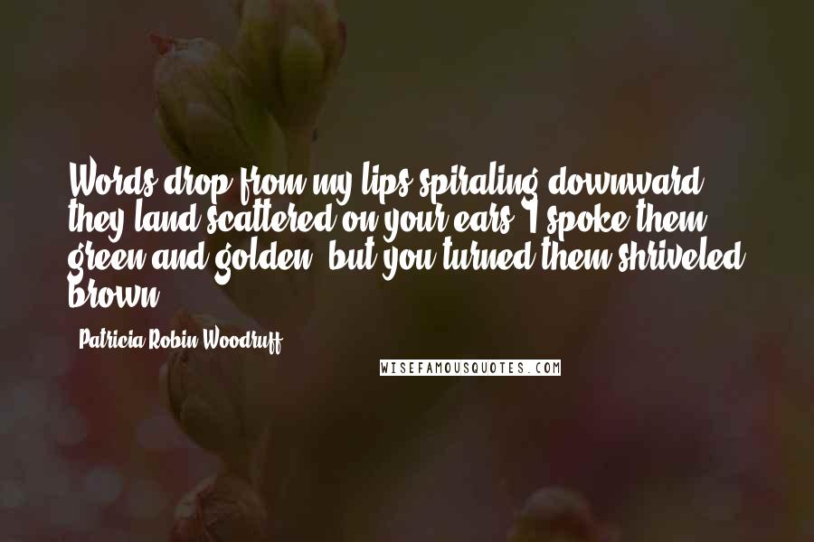 Patricia Robin Woodruff Quotes: Words drop from my lips spiraling downward; they land scattered on your ears. I spoke them green and golden, but you turned them shriveled brown.