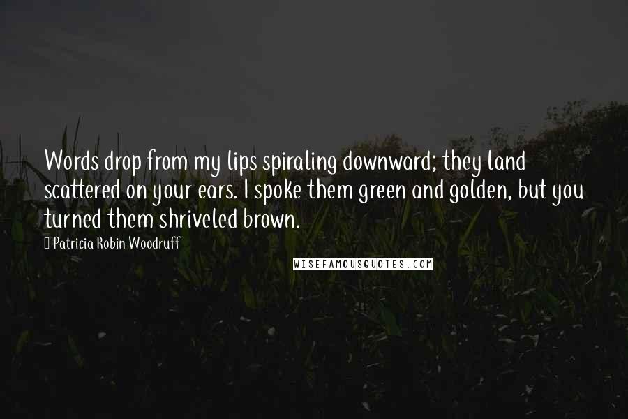 Patricia Robin Woodruff Quotes: Words drop from my lips spiraling downward; they land scattered on your ears. I spoke them green and golden, but you turned them shriveled brown.