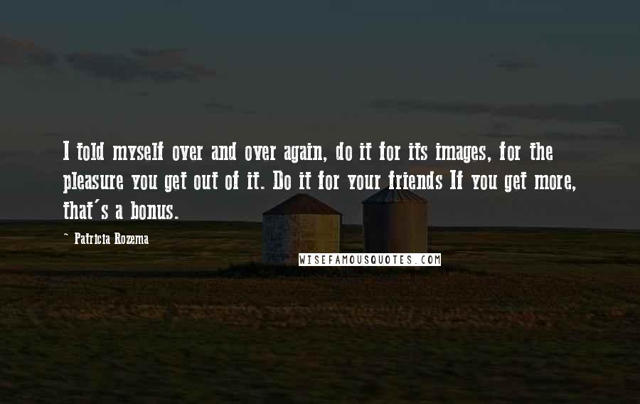 Patricia Rozema Quotes: I told myself over and over again, do it for its images, for the pleasure you get out of it. Do it for your friends If you get more, that's a bonus.