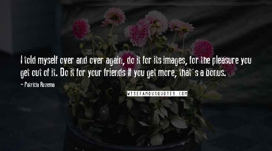 Patricia Rozema Quotes: I told myself over and over again, do it for its images, for the pleasure you get out of it. Do it for your friends If you get more, that's a bonus.