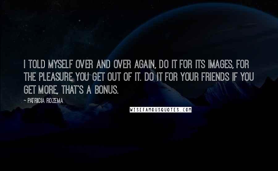 Patricia Rozema Quotes: I told myself over and over again, do it for its images, for the pleasure you get out of it. Do it for your friends If you get more, that's a bonus.