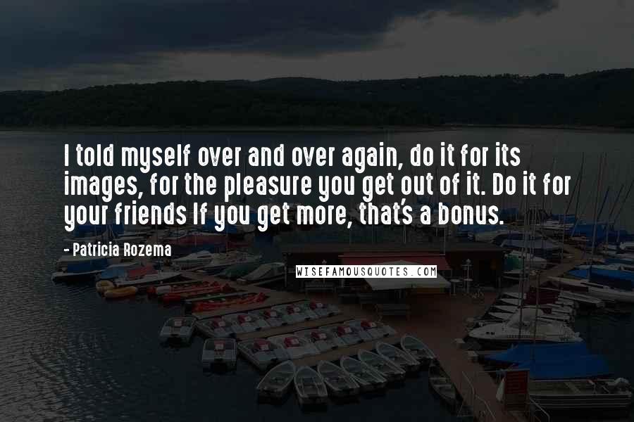 Patricia Rozema Quotes: I told myself over and over again, do it for its images, for the pleasure you get out of it. Do it for your friends If you get more, that's a bonus.