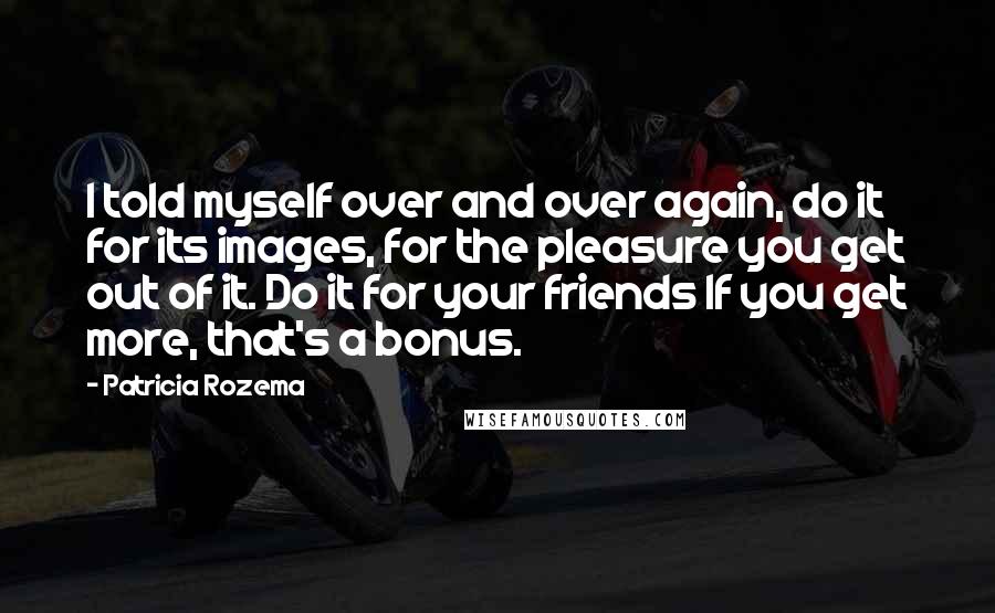 Patricia Rozema Quotes: I told myself over and over again, do it for its images, for the pleasure you get out of it. Do it for your friends If you get more, that's a bonus.